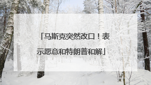 马斯克突然改口！表示愿意和特朗普和解
