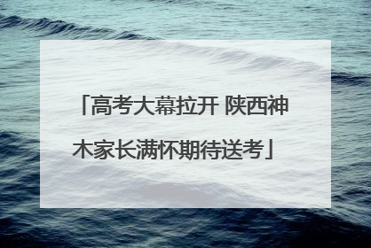 高考大幕拉开 陕西神木家长满怀期待送考