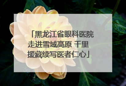 黑龙江省眼科医院走进雪域高原 千里援藏续写医者仁心