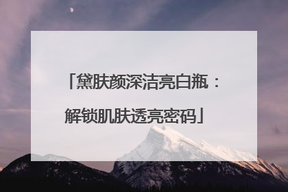 黛肤颜深洁亮白瓶：解锁肌肤透亮密码