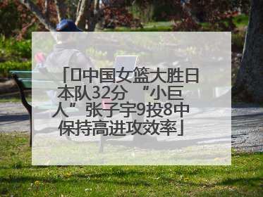 ﻿中国女篮大胜日本队32分 “小巨人”张子宇9投8中保持高进攻效率