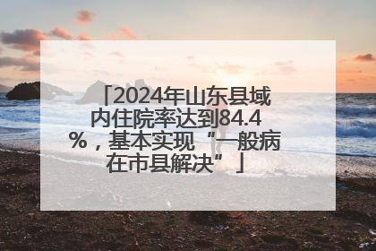2024年山东县域内住院率达到84.4%，基本实现“一般病在市县解决”