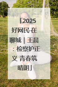 2025好网民·在聊城｜王晨：检察护正义 青春筑晴朗