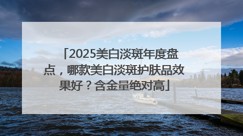 2025美白淡斑年度盘点，哪款美白淡斑护肤品效果好？含金量绝对高