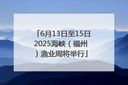 6月13日至15日 2025海峡（福州）渔业周将举行