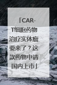 CAR-T细胞药物治疗实体瘤要来了？这款药物申请国内上市